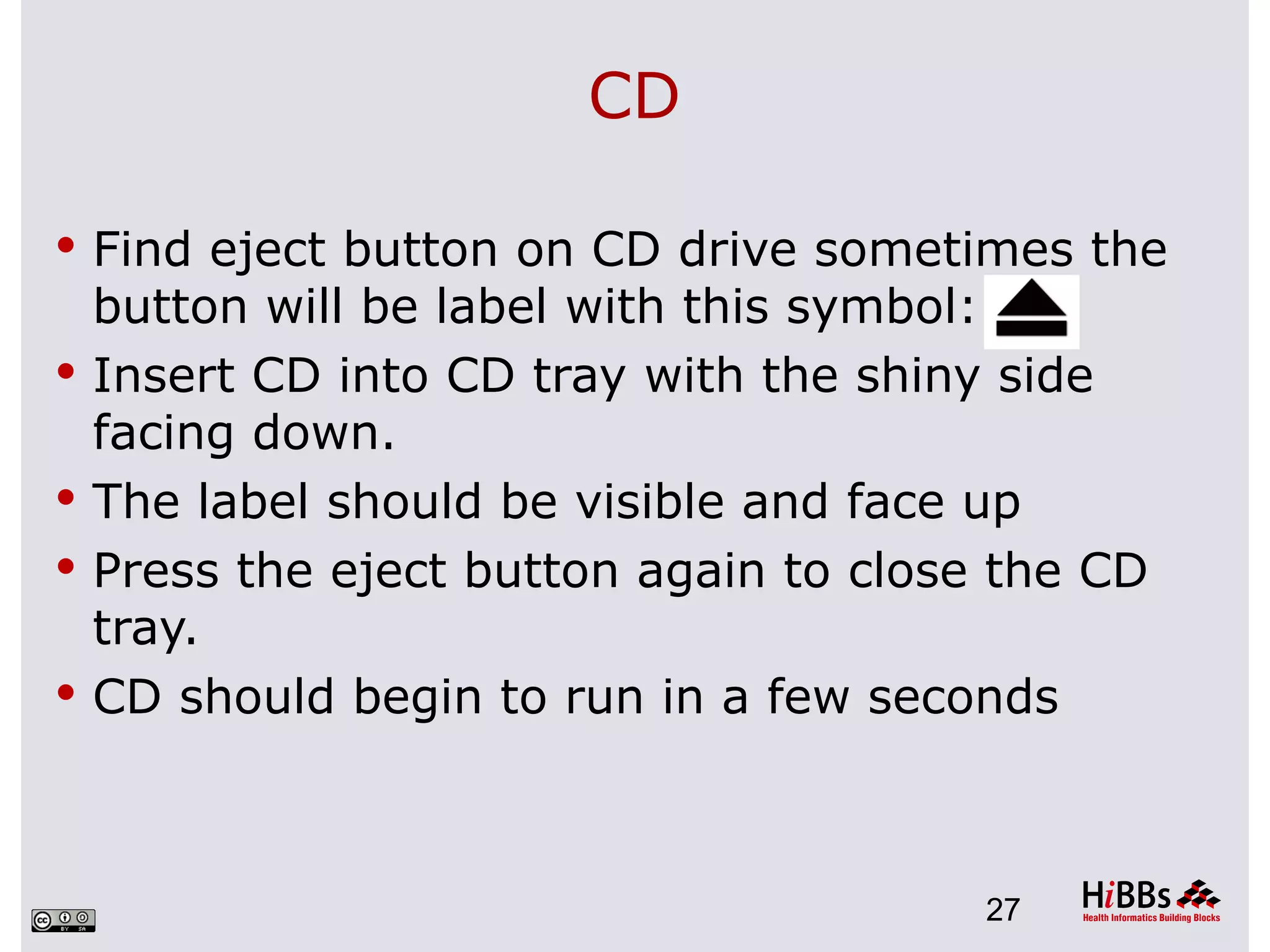 CD

 Find eject button on CD drive sometimes the
    button will be label with this symbol:
   Insert CD into CD tray with the shiny side
    facing down.
   The label should be visible and face up
   Press the eject button again to close the CD
    tray.
   CD should begin to run in a few seconds



                                         27
 