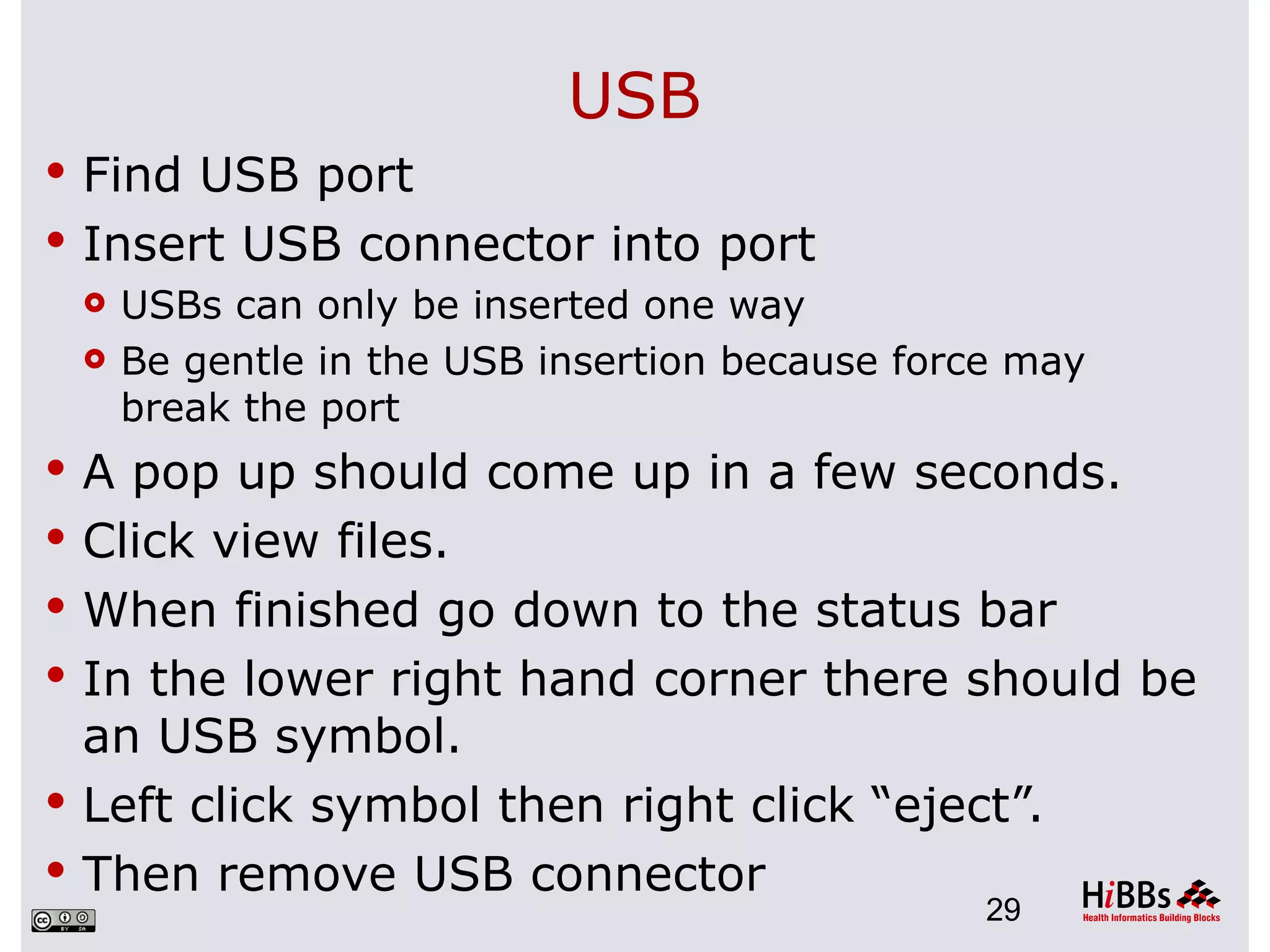 USB
 Find USB port
 Insert USB connector into port
   USBs can only be inserted one way

   Be gentle in the USB insertion because force may
    break the port
 A pop up should come up in a few seconds.
 Click view files.
 When finished go down to the status bar
 In the lower right hand corner there should be
  an USB symbol.
 Left click symbol then right click “eject”.
 Then remove USB connector
                                             29
 