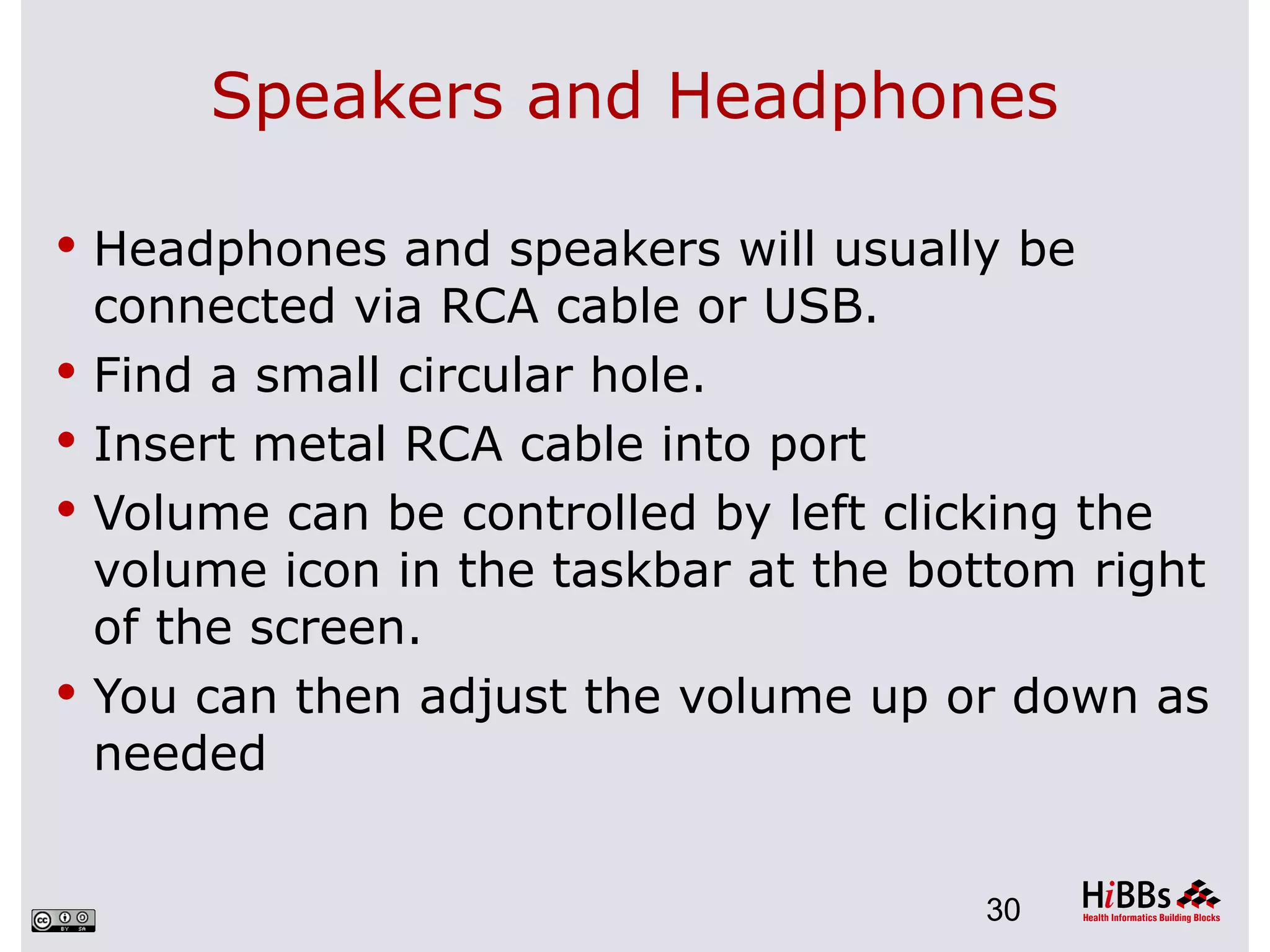 Speakers and Headphones

 Headphones and speakers will usually be
    connected via RCA cable or USB.
   Find a small circular hole.
   Insert metal RCA cable into port
   Volume can be controlled by left clicking the
    volume icon in the taskbar at the bottom right
    of the screen.
   You can then adjust the volume up or down as
    needed


                                        30
 