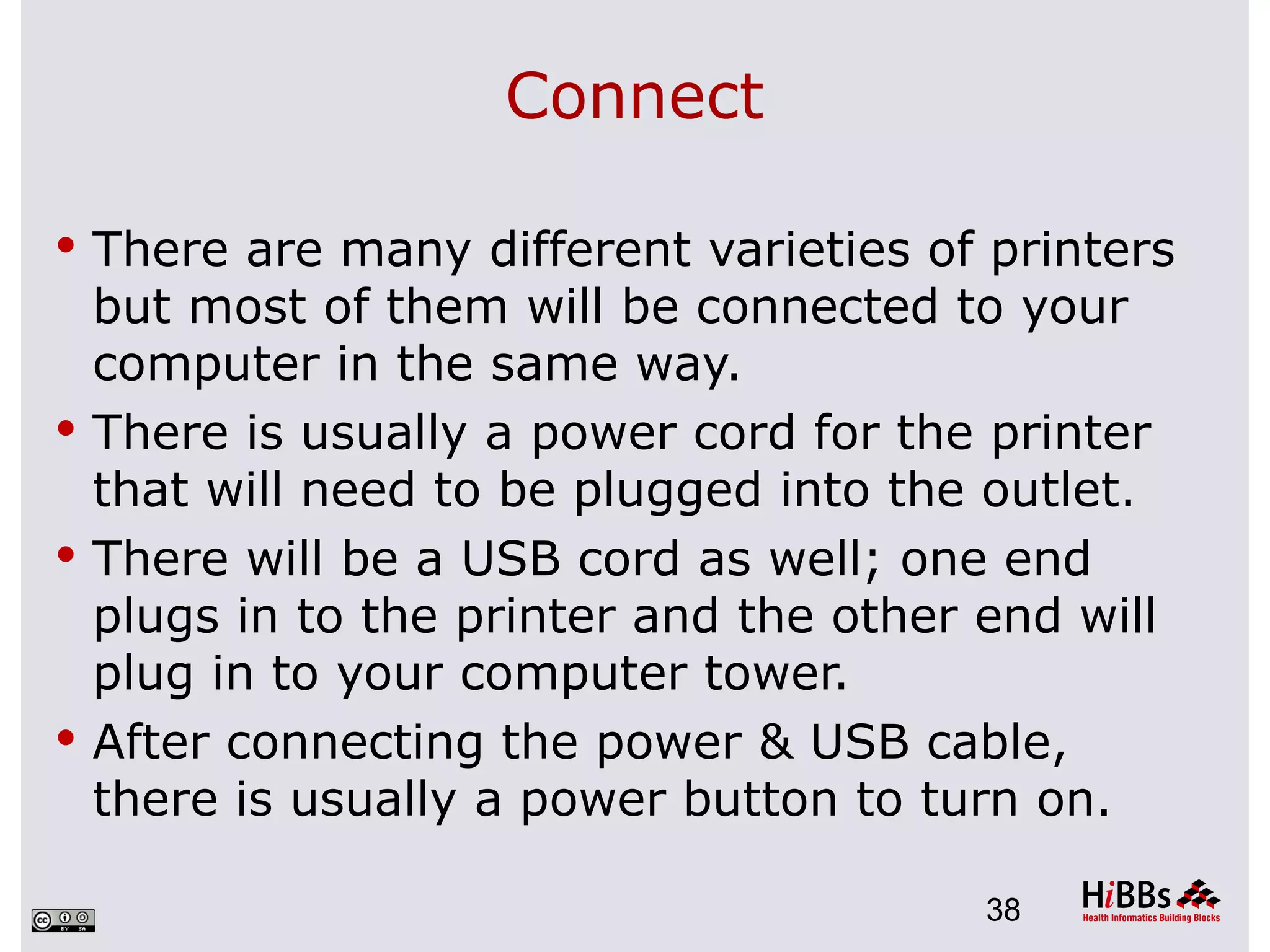 Connect

 There are many different varieties of printers
  but most of them will be connected to your
  computer in the same way.
 There is usually a power cord for the printer
  that will need to be plugged into the outlet.
 There will be a USB cord as well; one end
  plugs in to the printer and the other end will
  plug in to your computer tower.
 After connecting the power & USB cable,
  there is usually a power button to turn on.

                                        38
 