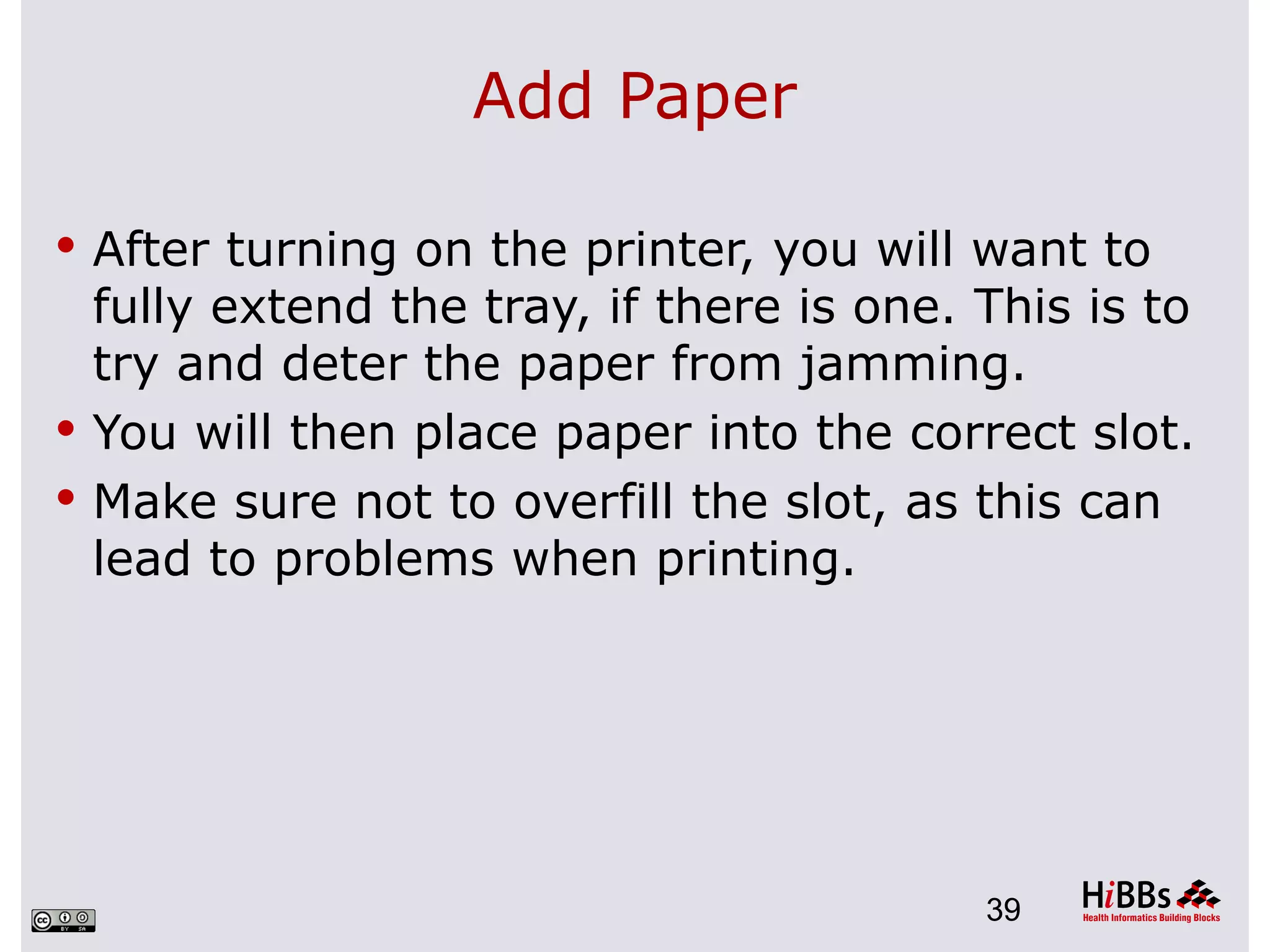 Add Paper

 After turning on the printer, you will want to
  fully extend the tray, if there is one. This is to
  try and deter the paper from jamming.
 You will then place paper into the correct slot.
 Make sure not to overfill the slot, as this can
  lead to problems when printing.




                                          39
 