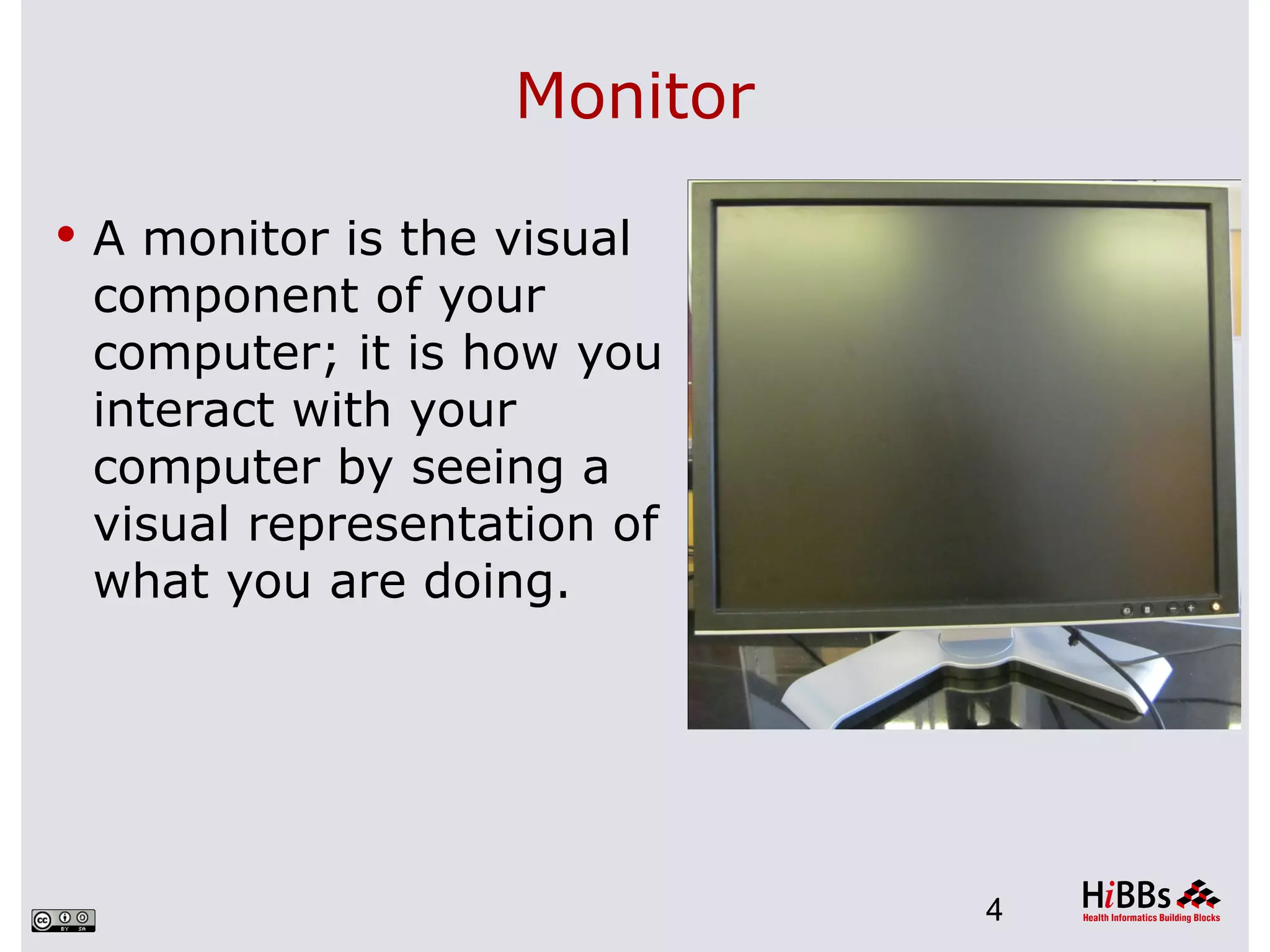 Monitor

 A monitor is the visual
 component of your
 computer; it is how you
 interact with your
 computer by seeing a
 visual representation of
 what you are doing.




                             4
 