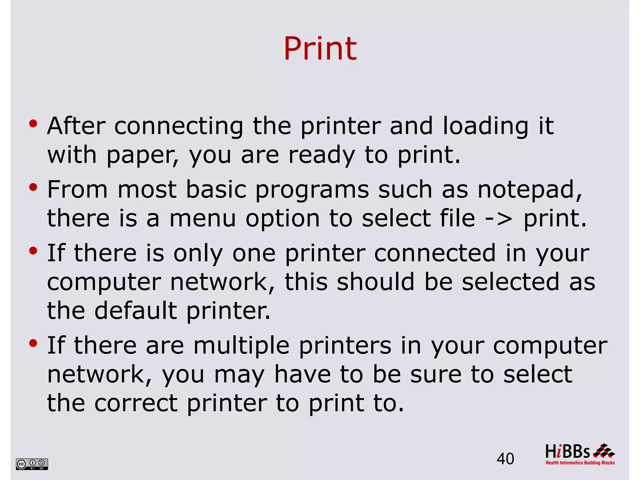 Print

 After connecting the printer and loading it
  with paper, you are ready to print.
 From most basic programs such as notepad,
  there is a menu option to select file -> print.
 If there is only one printer connected in your
  computer network, this should be selected as
  the default printer.
 If there are multiple printers in your computer
  network, you may have to be sure to select
  the correct printer to print to.

                                        40
 