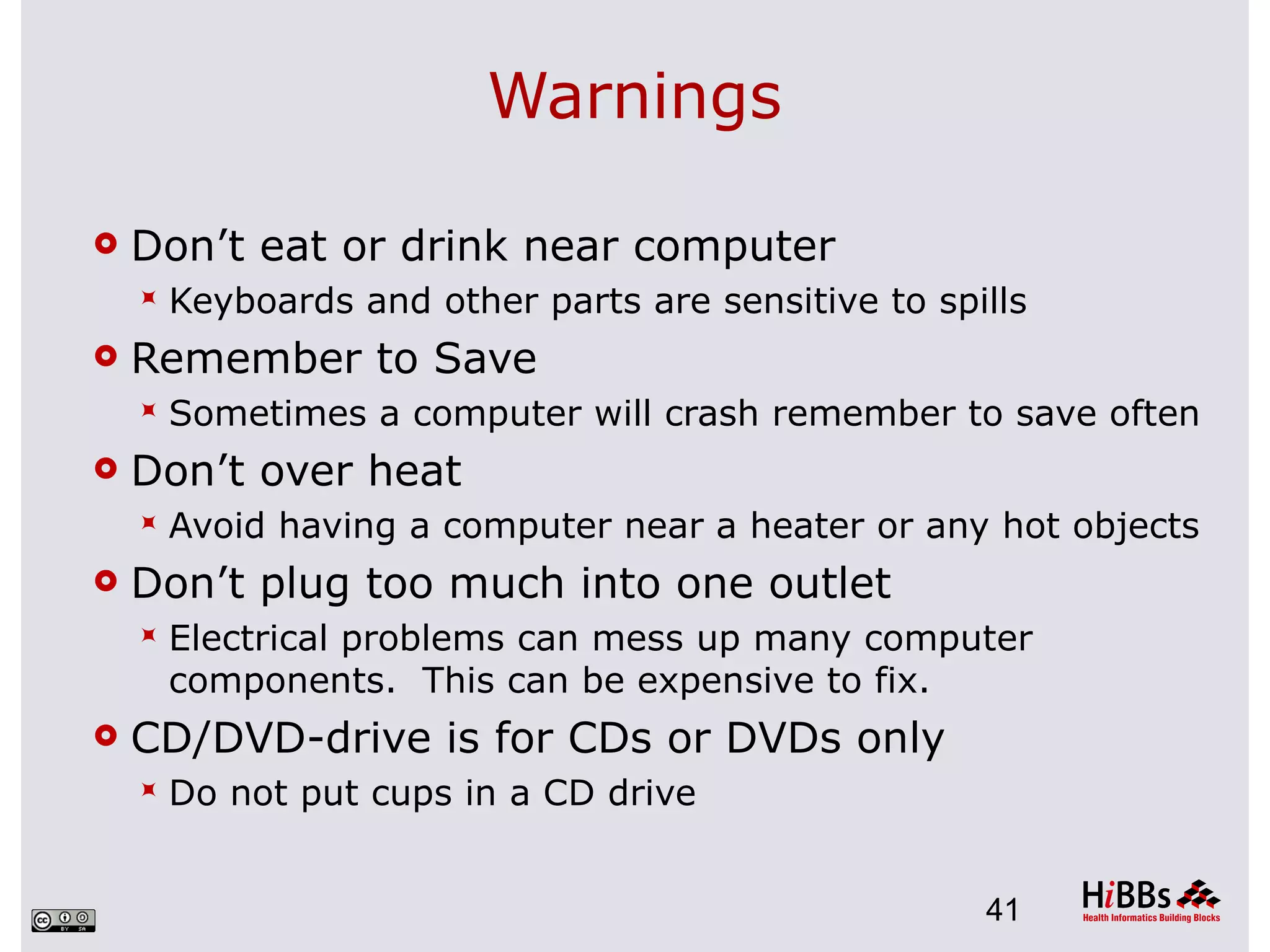 Warnings

   Don’t eat or drink near computer
       Keyboards and other parts are sensitive to spills
   Remember to Save
       Sometimes a computer will crash remember to save often
   Don’t over heat
       Avoid having a computer near a heater or any hot objects
   Don’t plug too much into one outlet
       Electrical problems can mess up many computer
        components. This can be expensive to fix.
   CD/DVD-drive is for CDs or DVDs only
       Do not put cups in a CD drive


                                                      41
 