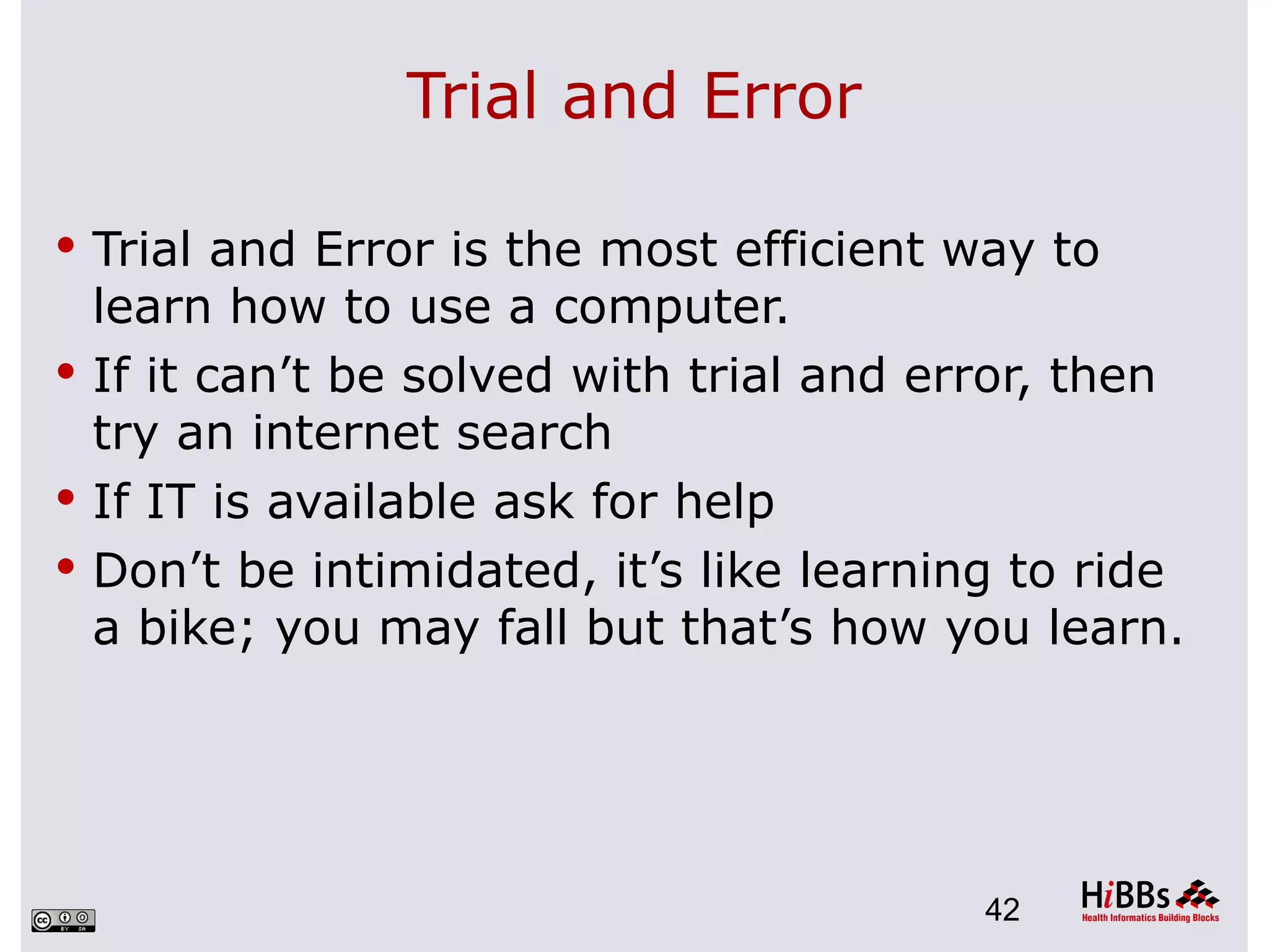 Trial and Error

 Trial and Error is the most efficient way to
  learn how to use a computer.
 If it can’t be solved with trial and error, then
  try an internet search
 If IT is available ask for help
 Don’t be intimidated, it’s like learning to ride
  a bike; you may fall but that’s how you learn.




                                         42
 