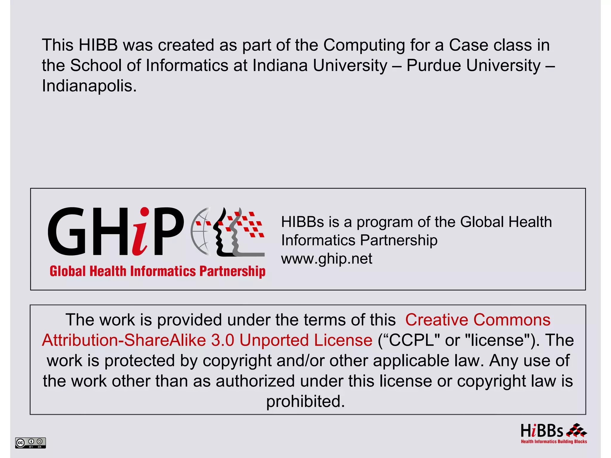 This HIBB was created as part of the Computing for a Case class in
the School of Informatics at Indiana University – Purdue University –
Indianapolis.




                                HIBBs is a program of the Global Health
                                Informatics Partnership
                                www.ghip.net



   The work is provided under the terms of this Creative Commons
Attribution-ShareAlike 3.0 Unported License (“CCPL" or "license"). The
 work is protected by copyright and/or other applicable law. Any use of
the work other than as authorized under this license or copyright law is
                              prohibited.
 