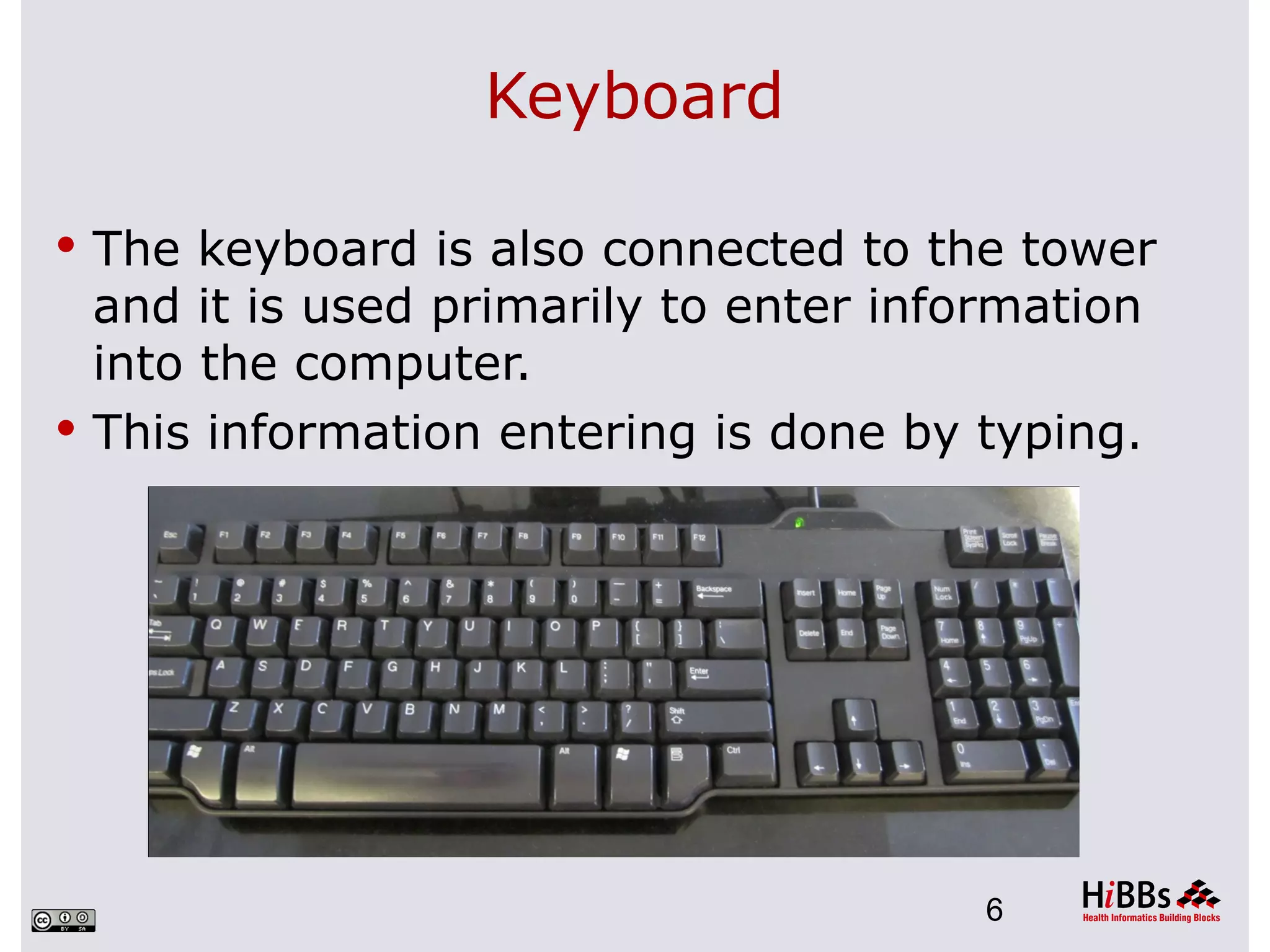 Keyboard

 The keyboard is also connected to the tower
  and it is used primarily to enter information
  into the computer.
 This information entering is done by typing.




                                        6
 
