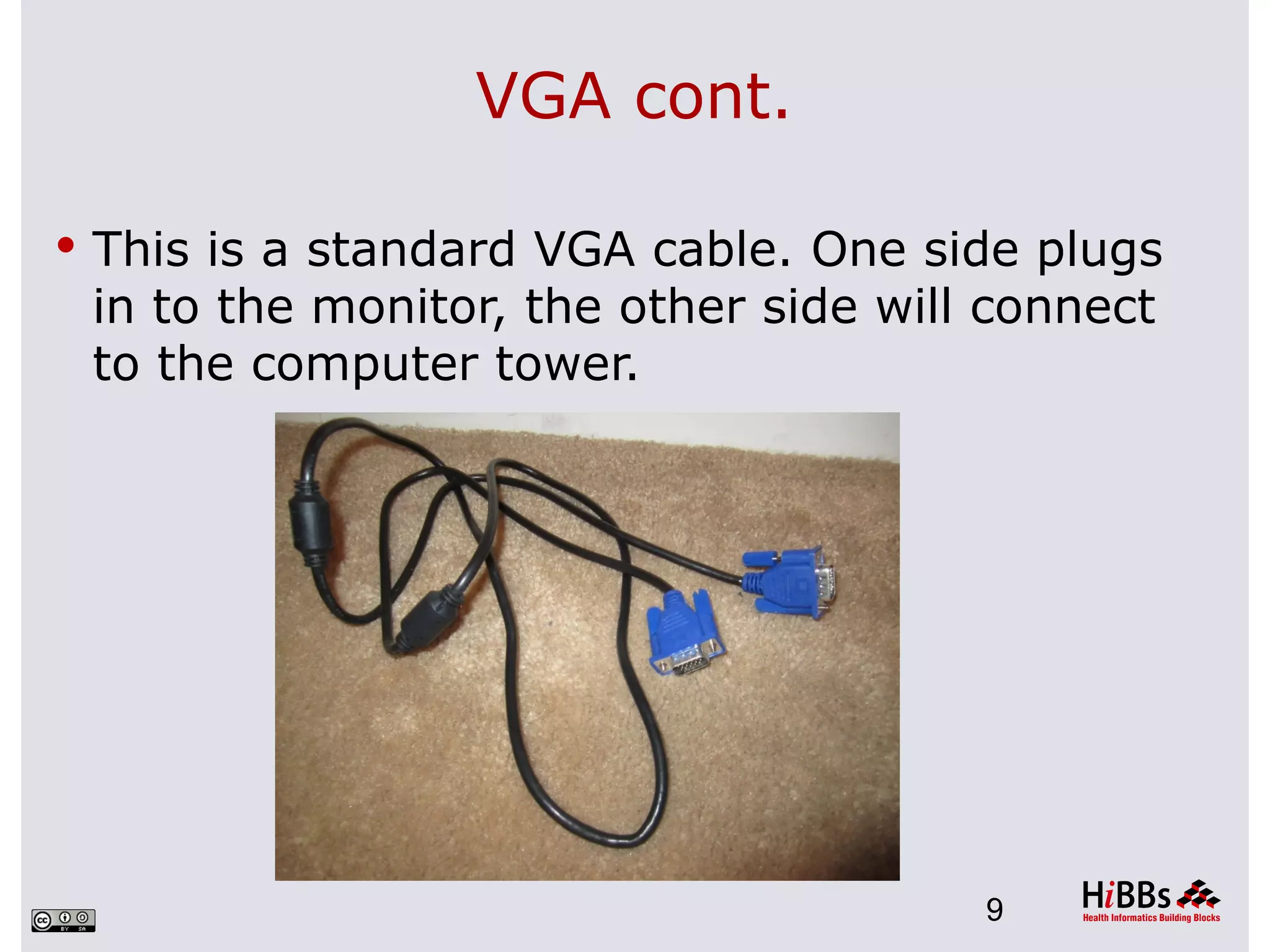 VGA cont.

 This is a standard VGA cable. One side plugs
 in to the monitor, the other side will connect
 to the computer tower.




                                       9
 