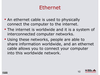 Ethernet

 An ethernet cable is used to physically
  connect the computer to the internet.
 The internet is worldwide and it is a system of
  interconnected computer networks.
 Using these networks, people are able to
  share information worldwide, and an ethernet
  cable allows you to connect your computer
  into this worldwide network.



                                       10
 