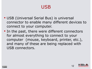USB

 USB (Universal Serial Bus) is universal
  connector to enable many different devices to
  connect to your computer.
 In the past, there were different connectors
  for almost everything to connect to your
  computer (mouse, keyboard, printer, etc.),
  and many of these are being replaced with
  USB connectors.




                                       12
 
