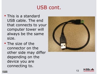 USB cont.
 This is a standard
  USB cable. The end
  that connects to your
  computer tower will
  always be the same
  size.
 The size of the
  connector on the
  other side may differ
  depending on the
  device you are
  connecting to.
                              13
 