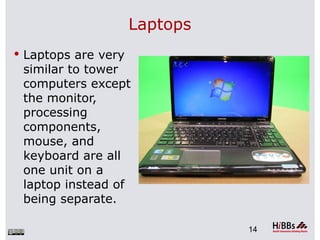 Laptops
 Laptops are very
 similar to tower
 computers except
 the monitor,
 processing
 components,
 mouse, and
 keyboard are all
 one unit on a
 laptop instead of
 being separate.

                               14
 