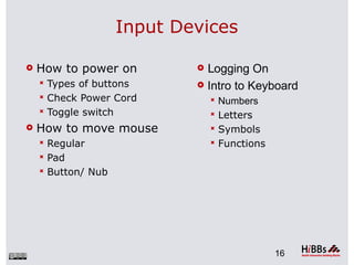 Input Devices

   How to power on          Logging On
     Types of buttons       Intro to Keyboard
     Check Power Cord           Numbers
     Toggle switch              Letters
   How to move mouse            Symbols
     Regular                    Functions
     Pad
     Button/ Nub




                                              16
 