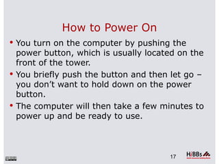 How to Power On
 You turn on the computer by pushing the
  power button, which is usually located on the
  front of the tower.
 You briefly push the button and then let go –
  you don’t want to hold down on the power
  button.
 The computer will then take a few minutes to
  power up and be ready to use.



                                      17
 