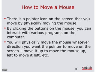 How to Move a Mouse

 There is a pointer icon on the screen that you
  move by physically moving the mouse.
 By clicking the buttons on the mouse, you can
  interact with various programs on the
  computer.
 You will physically move the mouse whatever
  direction you want the pointer to move on the
  screen – move it up to move the mouse up,
  left to move it left, etc.


                                       18
 