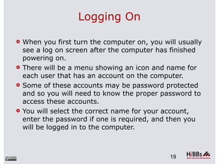 Logging On

   When you first turn the computer on, you will usually
    see a log on screen after the computer has finished
    powering on.
   There will be a menu showing an icon and name for
    each user that has an account on the computer.
   Some of these accounts may be password protected
    and so you will need to know the proper password to
    access these accounts.
   You will select the correct name for your account,
    enter the password if one is required, and then you
    will be logged in to the computer.



                                               19
 