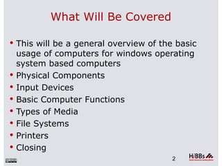 What Will Be Covered

 This will be a general overview of the basic
    usage of computers for windows operating
    system based computers
   Physical Components
   Input Devices
   Basic Computer Functions
   Types of Media
   File Systems
   Printers
   Closing
                                        2
 