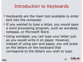 Introduction to Keyboards

 Keyboards are the main tool available to enter
  text into the computer.
 If you wanted to type a letter, you would open
  a word processing program, such as wordpad,
  notepad, or Microsoft Word.
 Using wordpad, you can type your letter just
  as you would write it on paper. However,
  instead of using pen and paper, you will press
  on the letters on the keyboard that
  correspond to the letters you wish to type.

                                      20
 