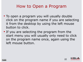 How to Open a Program

 To open a program you will usually double
  click on the program name if you are selecting
  it from the desktop by using the left mouse
  button to click.
 If you are selecting the program from the
  start menu you will usually only need to click
  on the program name once, again using the
  left mouse button.




                                      22
 