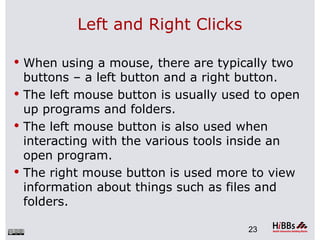 Left and Right Clicks

 When using a mouse, there are typically two
  buttons – a left button and a right button.
 The left mouse button is usually used to open
  up programs and folders.
 The left mouse button is also used when
  interacting with the various tools inside an
  open program.
 The right mouse button is used more to view
  information about things such as files and
  folders.

                                      23
 