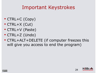 Important Keystrokes

 CTRL+C (Copy)
 CTRL+X (Cut)
 CTRL+V (Paste)
 CTRL+Z (Undo)
 CTRL+ALT+DELETE (if computer freezes this
 will give you access to end the program)




                                     24
 