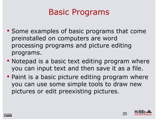 Basic Programs

 Some examples of basic programs that come
  preinstalled on computers are word
  processing programs and picture editing
  programs.
 Notepad is a basic text editing program where
  you can input text and then save it as a file.
 Paint is a basic picture editing program where
  you can use some simple tools to draw new
  pictures or edit preexisting pictures.


                                      25
 
