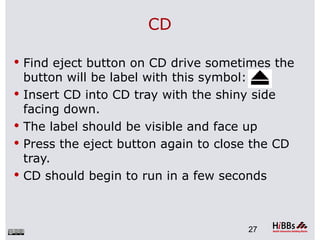 CD

 Find eject button on CD drive sometimes the
    button will be label with this symbol:
   Insert CD into CD tray with the shiny side
    facing down.
   The label should be visible and face up
   Press the eject button again to close the CD
    tray.
   CD should begin to run in a few seconds



                                         27
 