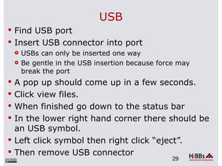 USB
 Find USB port
 Insert USB connector into port
   USBs can only be inserted one way

   Be gentle in the USB insertion because force may
    break the port
 A pop up should come up in a few seconds.
 Click view files.
 When finished go down to the status bar
 In the lower right hand corner there should be
  an USB symbol.
 Left click symbol then right click “eject”.
 Then remove USB connector
                                             29
 