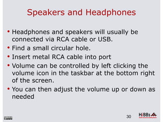 Speakers and Headphones

 Headphones and speakers will usually be
    connected via RCA cable or USB.
   Find a small circular hole.
   Insert metal RCA cable into port
   Volume can be controlled by left clicking the
    volume icon in the taskbar at the bottom right
    of the screen.
   You can then adjust the volume up or down as
    needed


                                        30
 