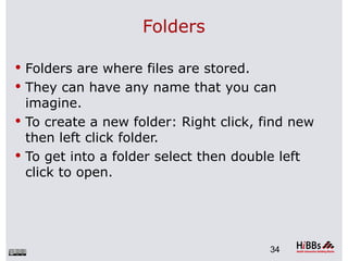 Folders

 Folders are where files are stored.
 They can have any name that you can
  imagine.
 To create a new folder: Right click, find new
  then left click folder.
 To get into a folder select then double left
  click to open.




                                        34
 