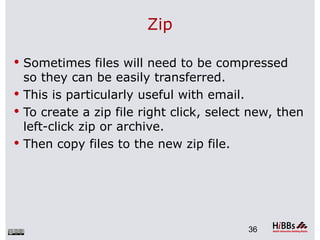Zip

 Sometimes files will need to be compressed
  so they can be easily transferred.
 This is particularly useful with email.
 To create a zip file right click, select new, then
  left-click zip or archive.
 Then copy files to the new zip file.




                                          36
 
