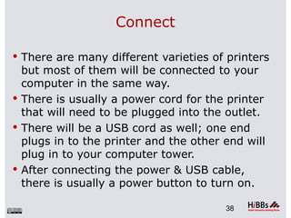 Connect

 There are many different varieties of printers
  but most of them will be connected to your
  computer in the same way.
 There is usually a power cord for the printer
  that will need to be plugged into the outlet.
 There will be a USB cord as well; one end
  plugs in to the printer and the other end will
  plug in to your computer tower.
 After connecting the power & USB cable,
  there is usually a power button to turn on.

                                        38
 