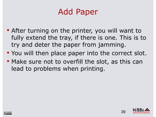 Add Paper

 After turning on the printer, you will want to
  fully extend the tray, if there is one. This is to
  try and deter the paper from jamming.
 You will then place paper into the correct slot.
 Make sure not to overfill the slot, as this can
  lead to problems when printing.




                                          39
 