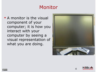 Monitor

 A monitor is the visual
 component of your
 computer; it is how you
 interact with your
 computer by seeing a
 visual representation of
 what you are doing.




                             4
 