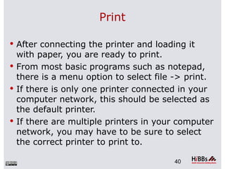 Print

 After connecting the printer and loading it
  with paper, you are ready to print.
 From most basic programs such as notepad,
  there is a menu option to select file -> print.
 If there is only one printer connected in your
  computer network, this should be selected as
  the default printer.
 If there are multiple printers in your computer
  network, you may have to be sure to select
  the correct printer to print to.

                                        40
 