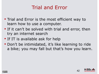 Trial and Error

 Trial and Error is the most efficient way to
  learn how to use a computer.
 If it can’t be solved with trial and error, then
  try an internet search
 If IT is available ask for help
 Don’t be intimidated, it’s like learning to ride
  a bike; you may fall but that’s how you learn.




                                         42
 