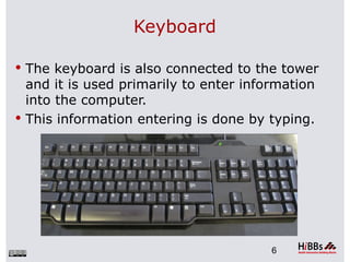 Keyboard

 The keyboard is also connected to the tower
  and it is used primarily to enter information
  into the computer.
 This information entering is done by typing.




                                        6
 
