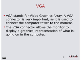 VGA

 VGA stands for Video Graphics Array. A VGA
  connector is very important, as it is used to
  connect the computer tower to the monitor.
 The VGA connector allows the monitor to
  display a graphical representation of what is
  going on in the computer.




                                       8
 
