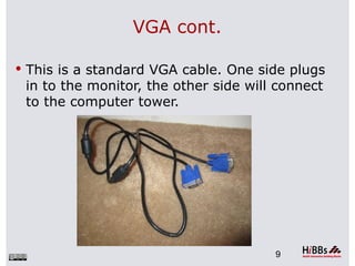 VGA cont.

 This is a standard VGA cable. One side plugs
 in to the monitor, the other side will connect
 to the computer tower.




                                       9
 
