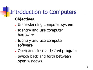 1
Introduction to Computers
Objectives
• Understanding computer system
• Identify and use computer
hardware
• Identify and use computer
software
• Open and close a desired program
• Switch back and forth between
open windows
 