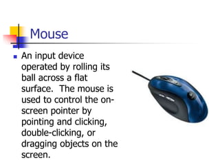 Mouse
 An input device
operated by rolling its
ball across a flat
surface. The mouse is
used to control the on-
screen pointer by
pointing and clicking,
double-clicking, or
dragging objects on the
screen.
 