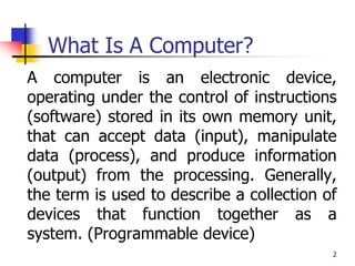 2
What Is A Computer?
A computer is an electronic device,
operating under the control of instructions
(software) stored in its own memory unit,
that can accept data (input), manipulate
data (process), and produce information
(output) from the processing. Generally,
the term is used to describe a collection of
devices that function together as a
system. (Programmable device)
 