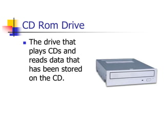 CD Rom Drive
 The drive that
plays CDs and
reads data that
has been stored
on the CD.
 