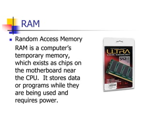 RAM
 Random Access Memory
RAM is a computer’s
temporary memory,
which exists as chips on
the motherboard near
the CPU. It stores data
or programs while they
are being used and
requires power.
 