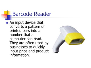 Barcode Reader
 An input device that
converts a pattern of
printed bars into a
number that a
computer can read.
They are often used by
businesses to quickly
input price and product
information.
 