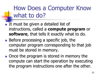 33
How Does a Computer Know
what to do?
 It must be given a detailed list of
instructions, called a compute program or
software, that tells it exactly what to do.
 Before processing a specific job, the
computer program corresponding to that job
must be stored in memory.
 Once the program is stored in memory the
compute can start the operation by executing
the program instructions one after the other.
 