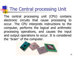 38
The Central processing Unit
The central processing unit (CPU) contains
electronic circuits that cause processing to
occur. The CPU interprets instructions to the
computer, performs the logical and arithmetic
processing operations, and causes the input
and output operations to occur. It is considered
the “brain” of the computer.
 