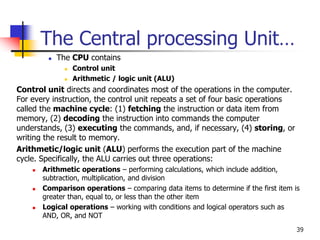 39
The Central processing Unit…
 The CPU contains
 Control unit
 Arithmetic / logic unit (ALU)
Control unit directs and coordinates most of the operations in the computer.
For every instruction, the control unit repeats a set of four basic operations
called the machine cycle: (1) fetching the instruction or data item from
memory, (2) decoding the instruction into commands the computer
understands, (3) executing the commands, and, if necessary, (4) storing, or
writing the result to memory.
Arithmetic/logic unit (ALU) performs the execution part of the machine
cycle. Specifically, the ALU carries out three operations:
 Arithmetic operations – performing calculations, which include addition,
subtraction, multiplication, and division
 Comparison operations – comparing data items to determine if the first item is
greater than, equal to, or less than the other item
 Logical operations – working with conditions and logical operators such as
AND, OR, and NOT
 