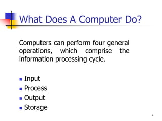 4
What Does A Computer Do?
Computers can perform four general
operations, which comprise the
information processing cycle.
 Input
 Process
 Output
 Storage
 