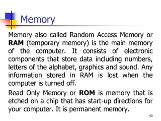 40
Memory
Memory also called Random Access Memory or
RAM (temporary memory) is the main memory
of the computer. It consists of electronic
components that store data including numbers,
letters of the alphabet, graphics and sound. Any
information stored in RAM is lost when the
computer is turned off.
Read Only Memory or ROM is memory that is
etched on a chip that has start-up directions for
your computer. It is permanent memory.
 